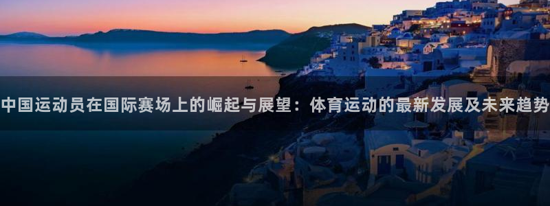 意昂4体育热门赛事有哪些：中国运动员在国际赛场上的崛起与展望：体育运动的最新发展